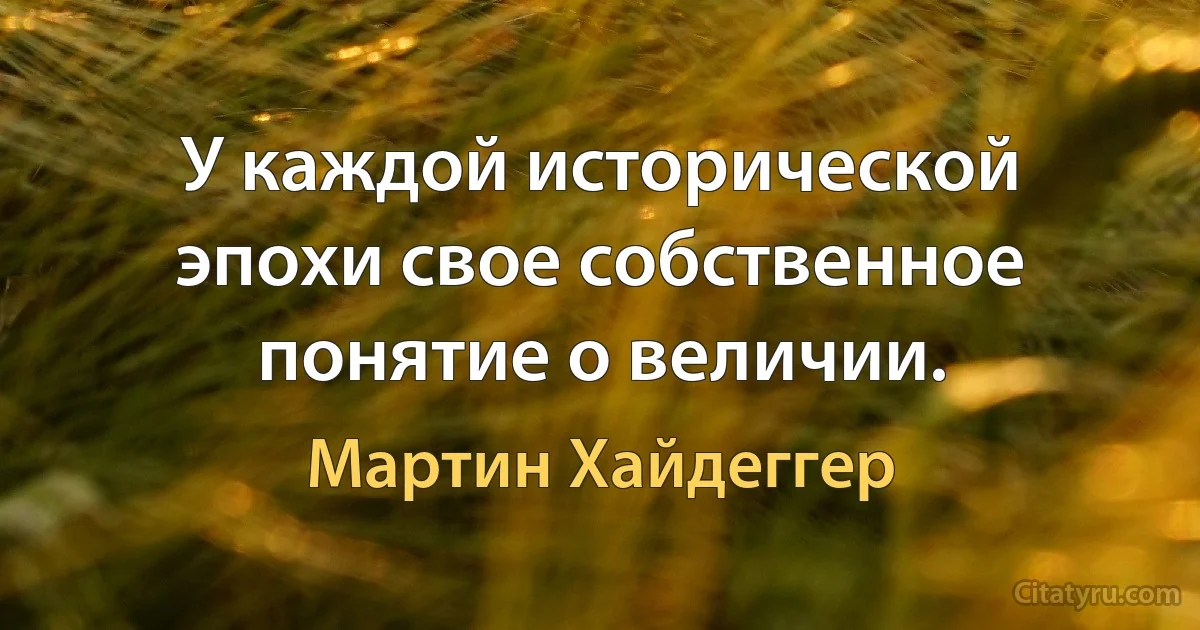 У каждой исторической эпохи свое собственное понятие о величии. (Мартин Хайдеггер)