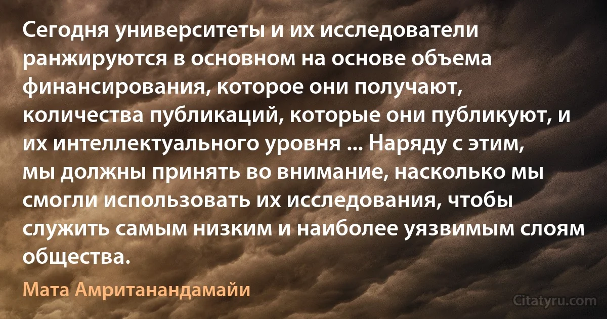 Сегодня университеты и их исследователи ранжируются в основном на основе объема финансирования, которое они получают, количества публикаций, которые они публикуют, и их интеллектуального уровня ... Наряду с этим, мы должны принять во внимание, насколько мы смогли использовать их исследования, чтобы служить самым низким и наиболее уязвимым слоям общества. (Мата Амританандамайи)