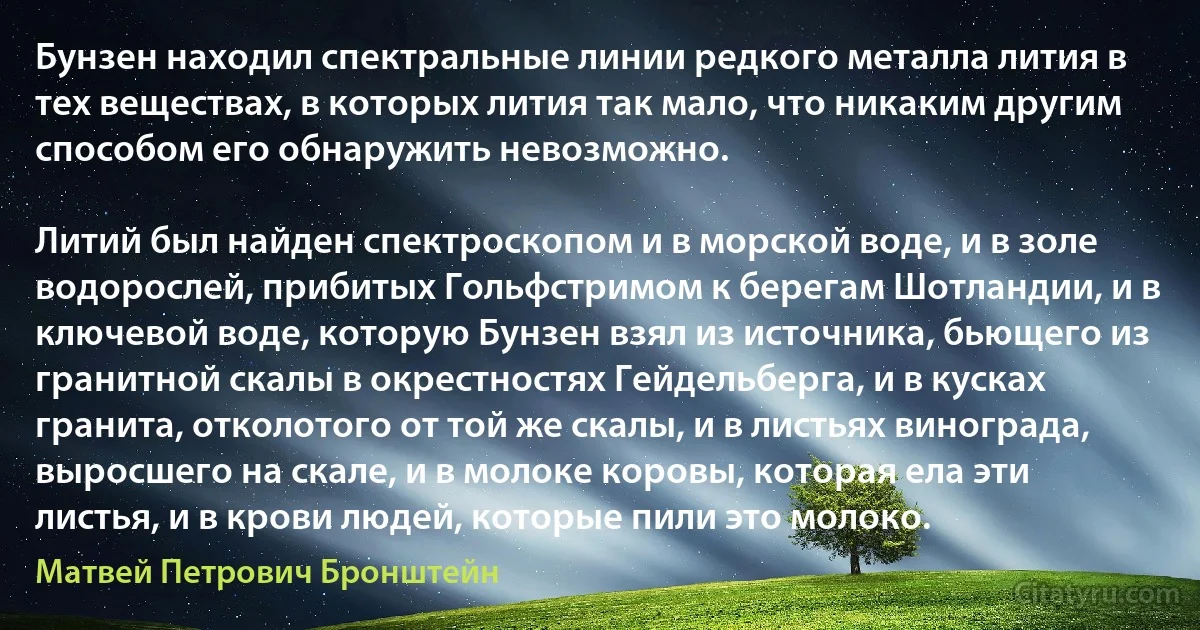 Бунзен находил спектральные линии редкого металла лития в тех веществах, в которых лития так мало, что никаким другим способом его обнаружить невозможно.

Литий был найден спектроскопом и в морской воде, и в золе водорослей, прибитых Гольфстримом к берегам Шотландии, и в ключевой воде, которую Бунзен взял из источника, бьющего из гранитной скалы в окрестностях Гейдельберга, и в кусках гранита, отколотого от той же скалы, и в листьях винограда, выросшего на скале, и в молоке коровы, которая ела эти листья, и в крови людей, которые пили это молоко. (Матвей Петрович Бронштейн)