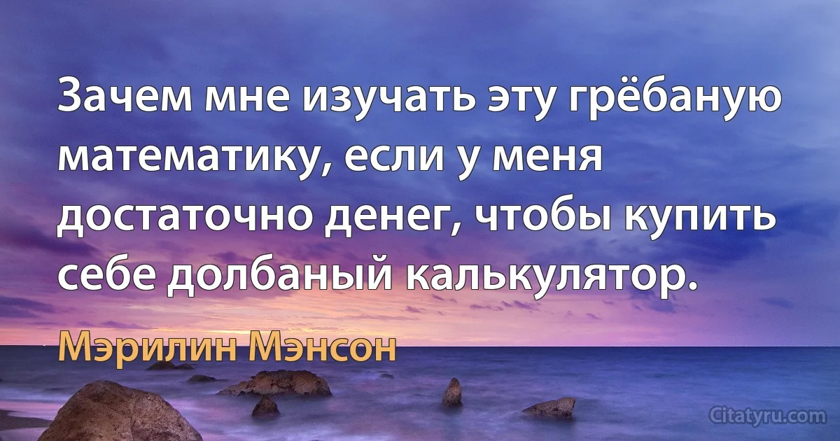 Зачем мне изучать эту грёбаную математику, если у меня достаточно денег, чтобы купить себе долбаный калькулятор. (Мэрилин Мэнсон)