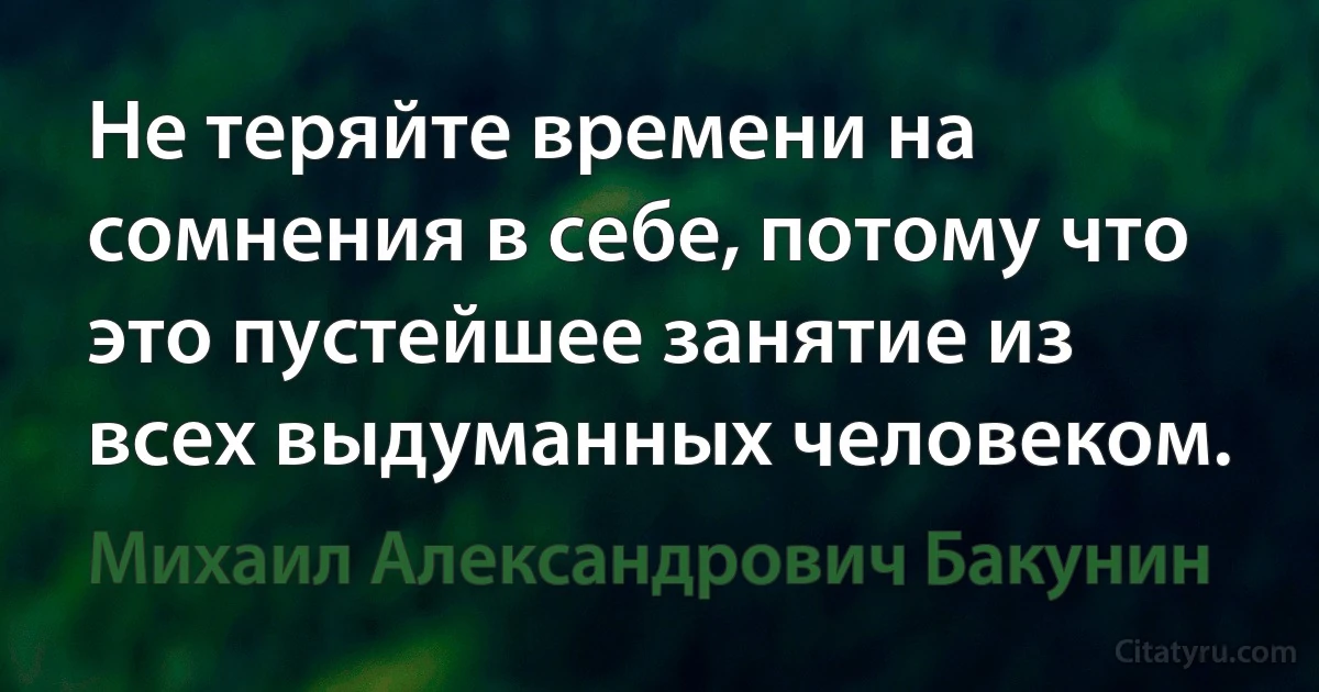 Не теряйте времени на сомнения в себе, потому что это пустейшее занятие из всех выдуманных человеком. (Михаил Александрович Бакунин)