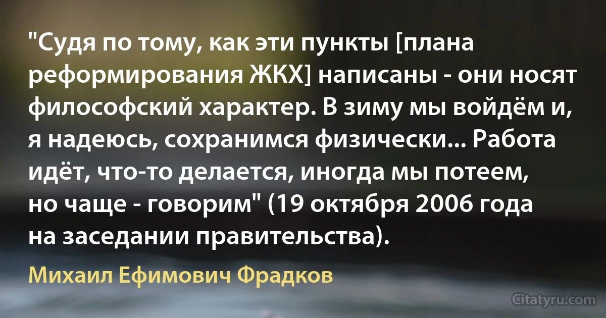 "Судя по тому, как эти пункты [плана реформирования ЖКХ] написаны - они носят философский характер. В зиму мы войдём и, я надеюсь, сохранимся физически... Работа идёт, что-то делается, иногда мы потеем, но чаще - говорим" (19 октября 2006 года на заседании правительства). (Михаил Ефимович Фрадков)