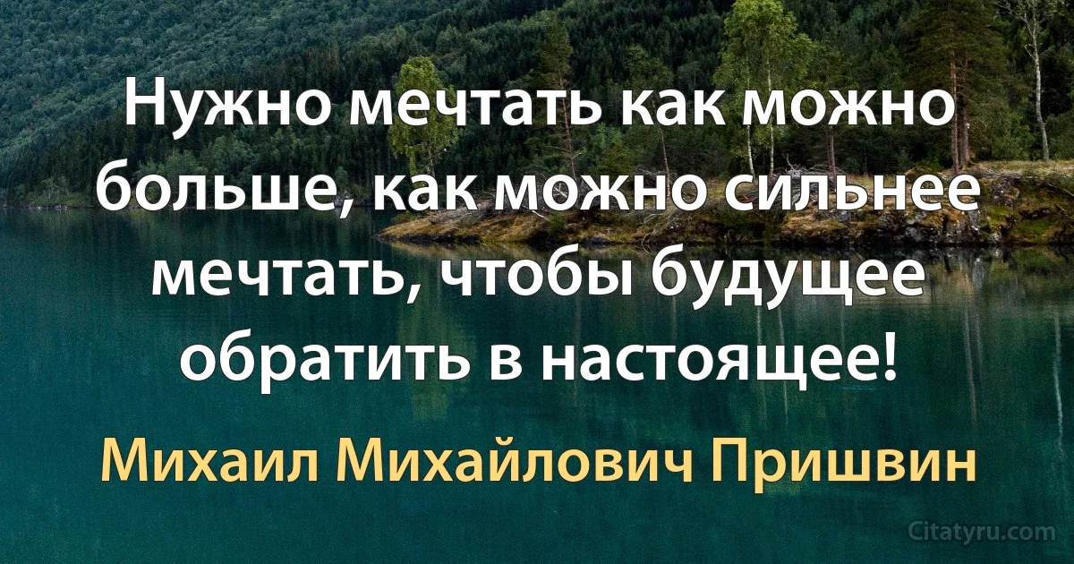 Нужно мечтать как можно больше, как можно сильнее мечтать, чтобы будущее обратить в настоящее! (Михаил Михайлович Пришвин)