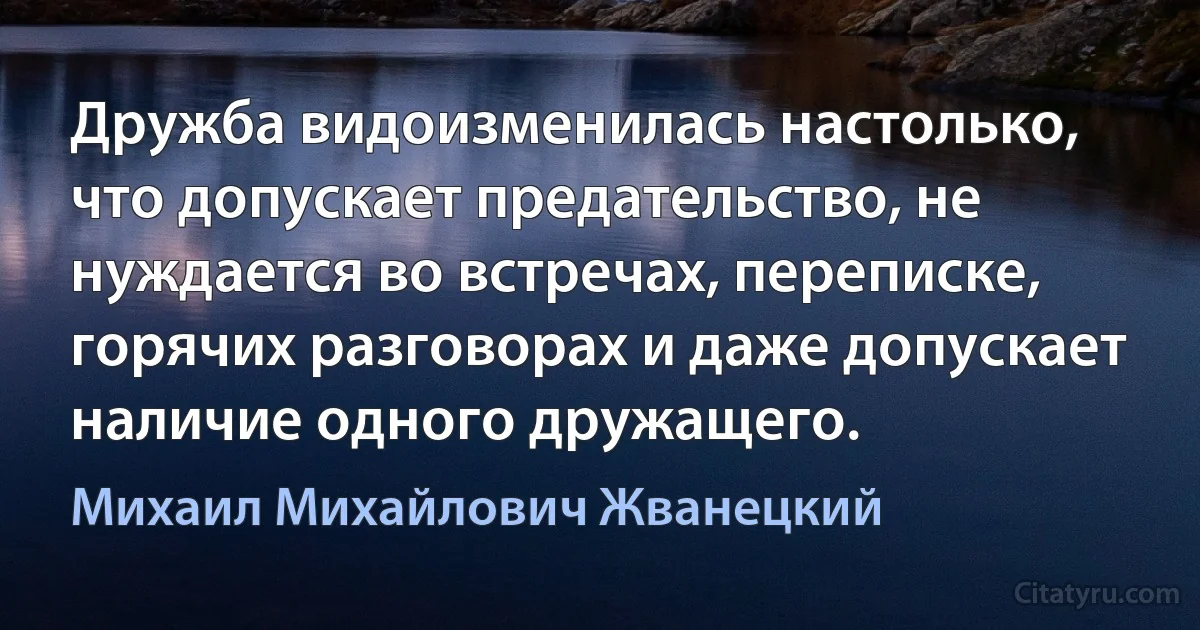 Дружба видоизменилась настолько, что допускает предательство, не нуждается во встречах, переписке, горячих разговорах и даже допускает наличие одного дружащего. (Михаил Михайлович Жванецкий)