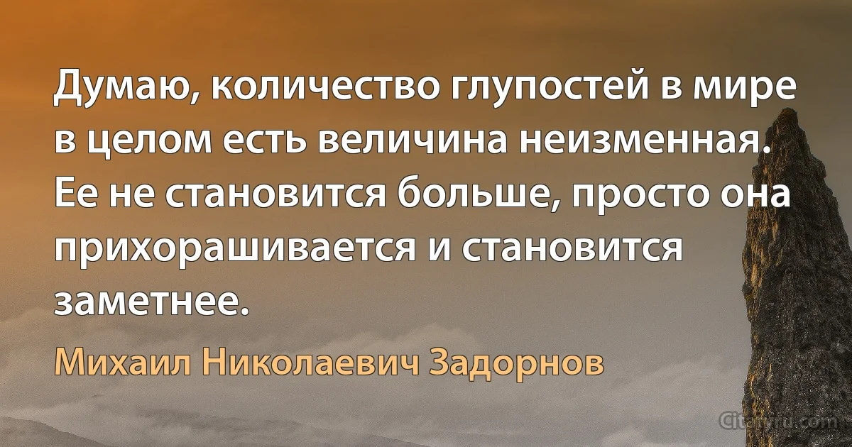 Думаю, количество глупостей в мире в целом есть величина неизменная. Ее не становится больше, просто она прихорашивается и становится заметнее. (Михаил Николаевич Задорнов)