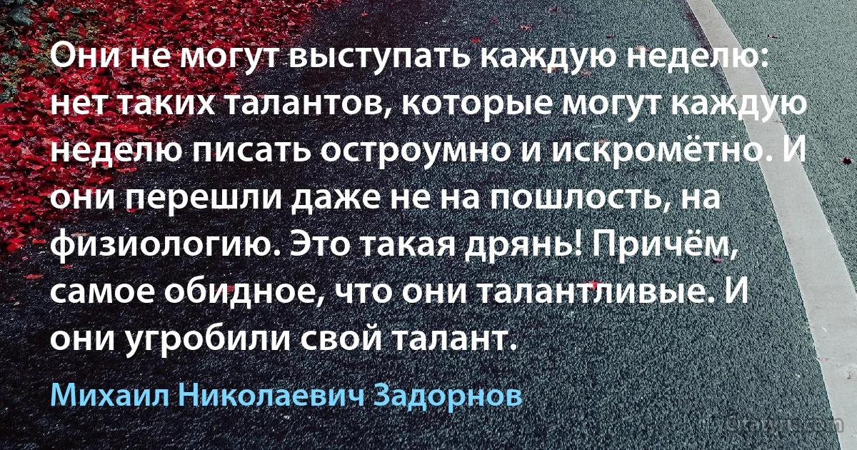 Они не могут выступать каждую неделю: нет таких талантов, которые могут каждую неделю писать остроумно и искромётно. И они перешли даже не на пошлость, на физиологию. Это такая дрянь! Причём, самое обидное, что они талантливые. И они угробили свой талант. (Михаил Николаевич Задорнов)