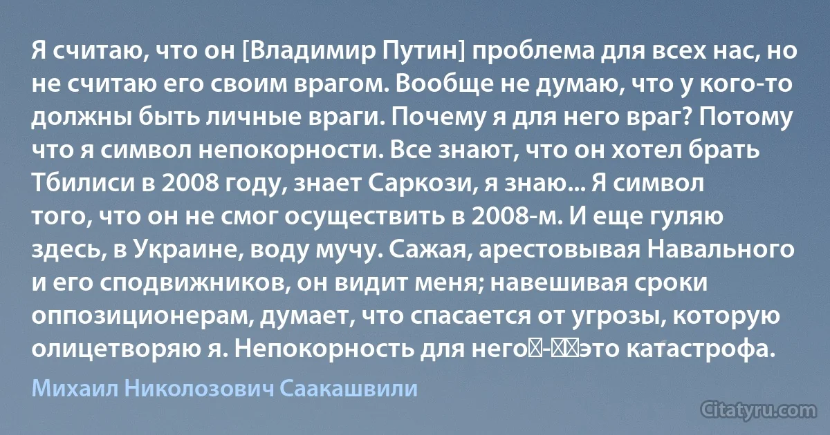 Я считаю, что он [Владимир Путин] проблема для всех нас, но не считаю его своим врагом. Вообще не думаю, что у кого-то должны быть личные враги. Почему я для него враг? Потому что я символ непокорности. Все знают, что он хотел брать Тбилиси в 2008 году, знает Саркози, я знаю... Я символ того, что он не смог осуществить в 2008-м. И еще гуляю здесь, в Украине, воду мучу. Сажая, арестовывая Навального и его сподвижников, он видит меня; навешивая сроки оппозиционерам, думает, что спасается от угрозы, которую олицетворяю я. Непокорность для него - ​это катастрофа. (Михаил Николозович Саакашвили)