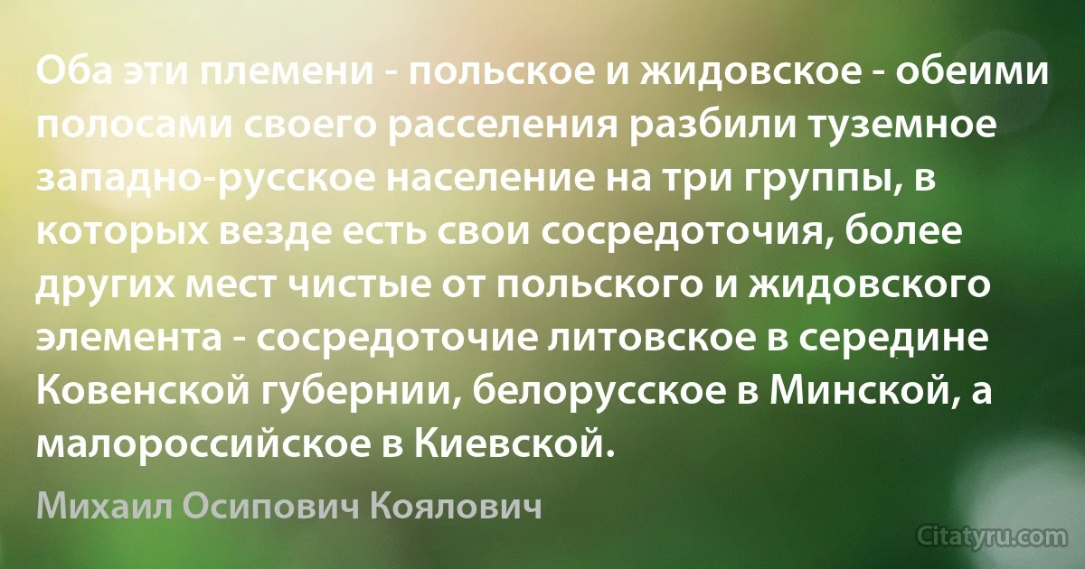 Оба эти племени - польское и жидовское - обеими полосами своего расселения разбили туземное западно-русское население на три группы, в которых везде есть свои сосредоточия, более других мест чистые от польского и жидовского элемента - сосредоточие литовское в середине Ковенской губернии, белорусское в Минской, а малороссийское в Киевской. (Михаил Осипович Коялович)