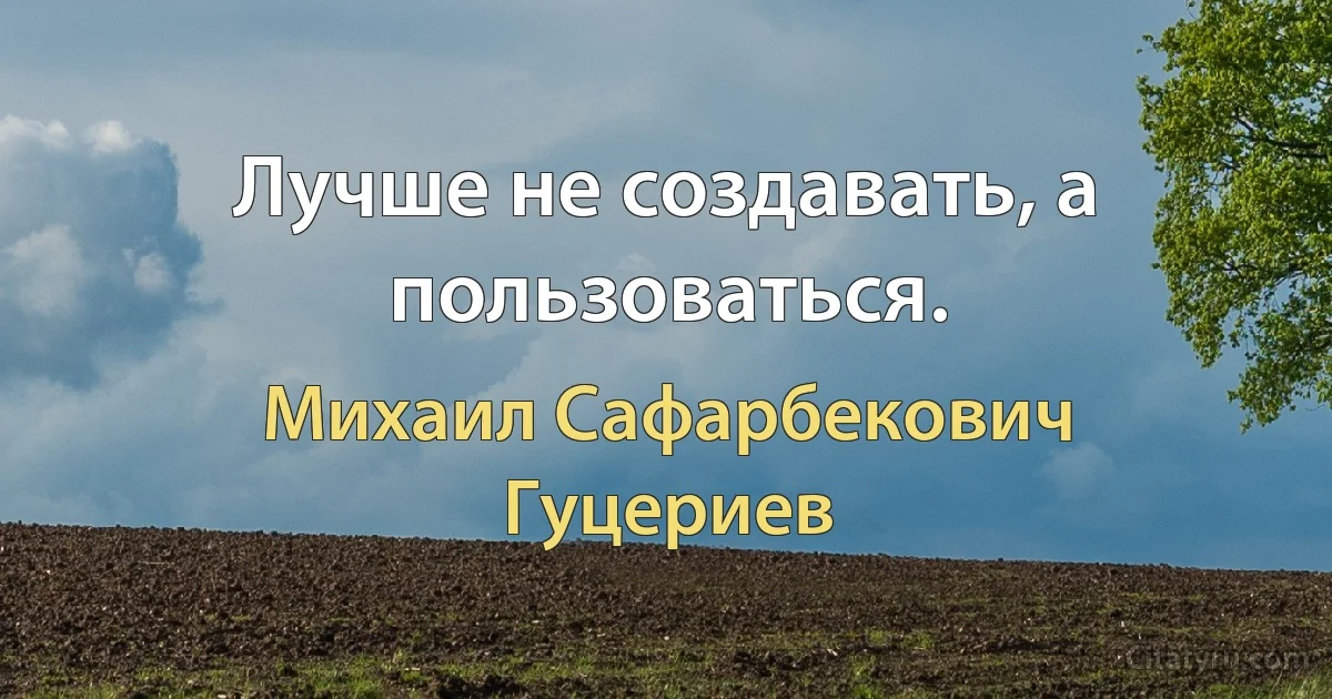 Лучше не создавать, а пользоваться. (Михаил Сафарбекович Гуцериев)