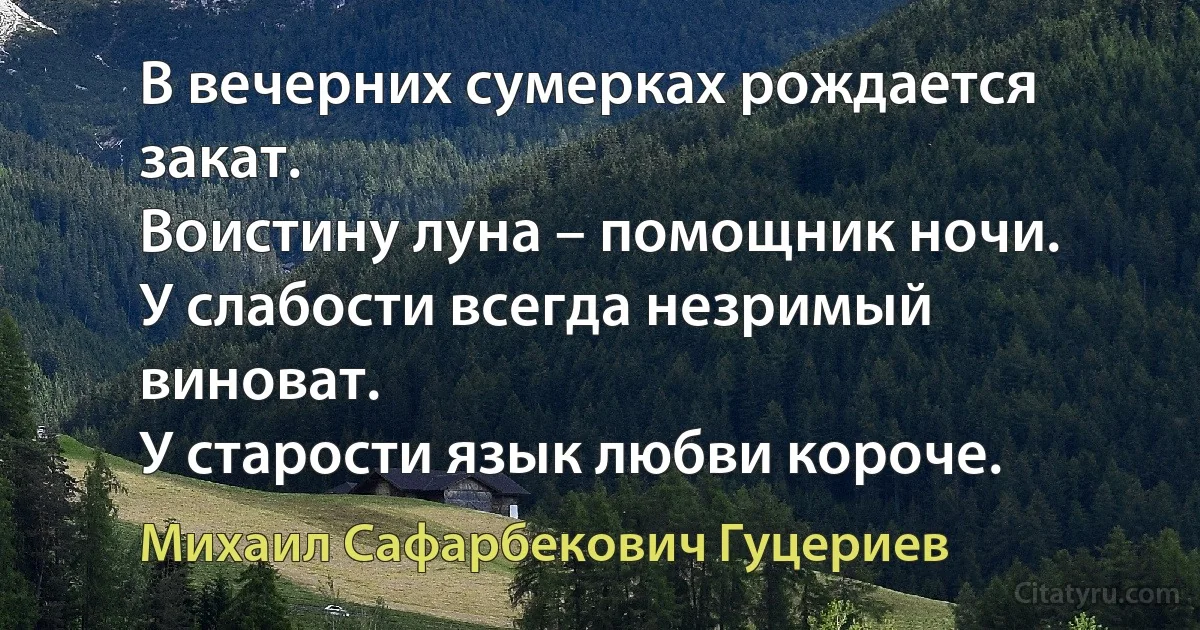 В вечерних сумерках рождается закат.
Воистину луна – помощник ночи.
У слабости всегда незримый виноват.
У старости язык любви короче. (Михаил Сафарбекович Гуцериев)