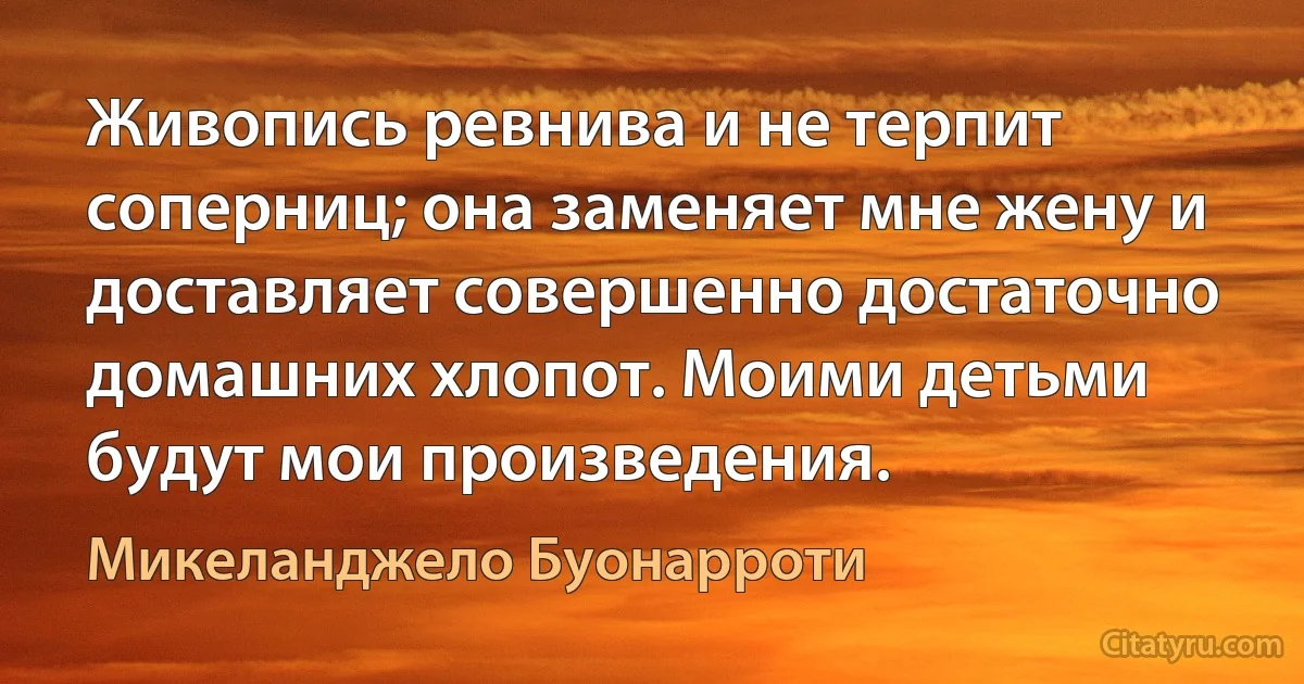 Живопись ревнива и не терпит соперниц; она заменяет мне жену и доставляет совершенно достаточно домашних хлопот. Моими детьми будут мои произведения. (Микеланджело Буонарроти)