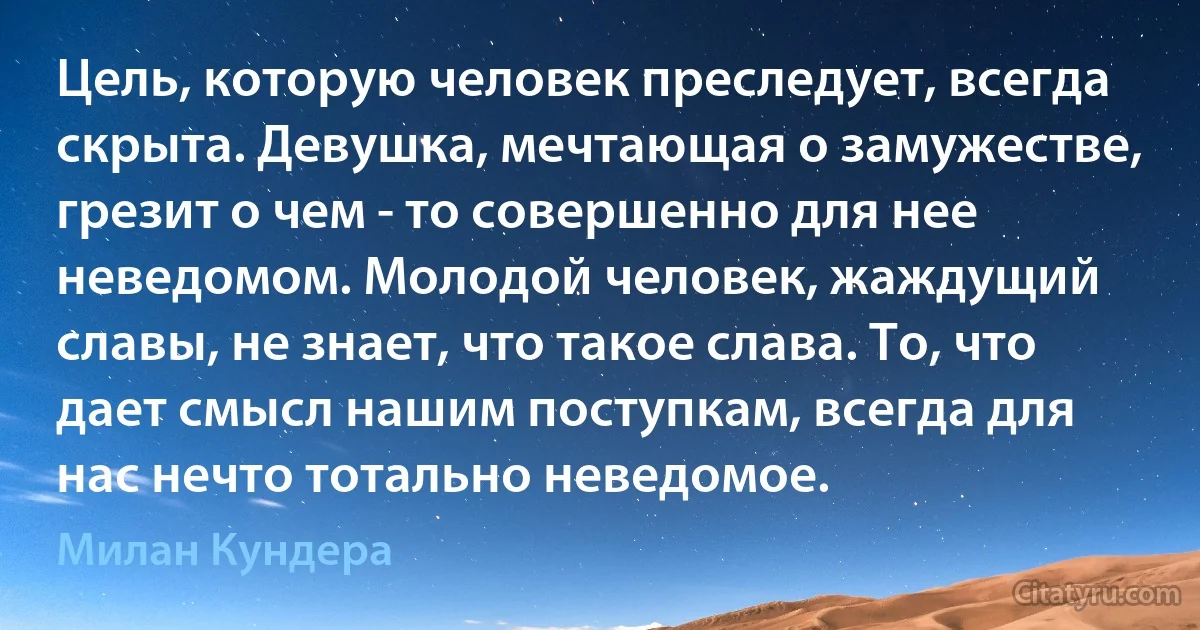 Цель, которую человек преследует, всегда скрыта. Девушка, мечтающая о замужестве, грезит о чем - то совершенно для нее неведомом. Молодой человек, жаждущий славы, не знает, что такое слава. То, что дает смысл нашим поступкам, всегда для нас нечто тотально неведомое. (Милан Кундера)