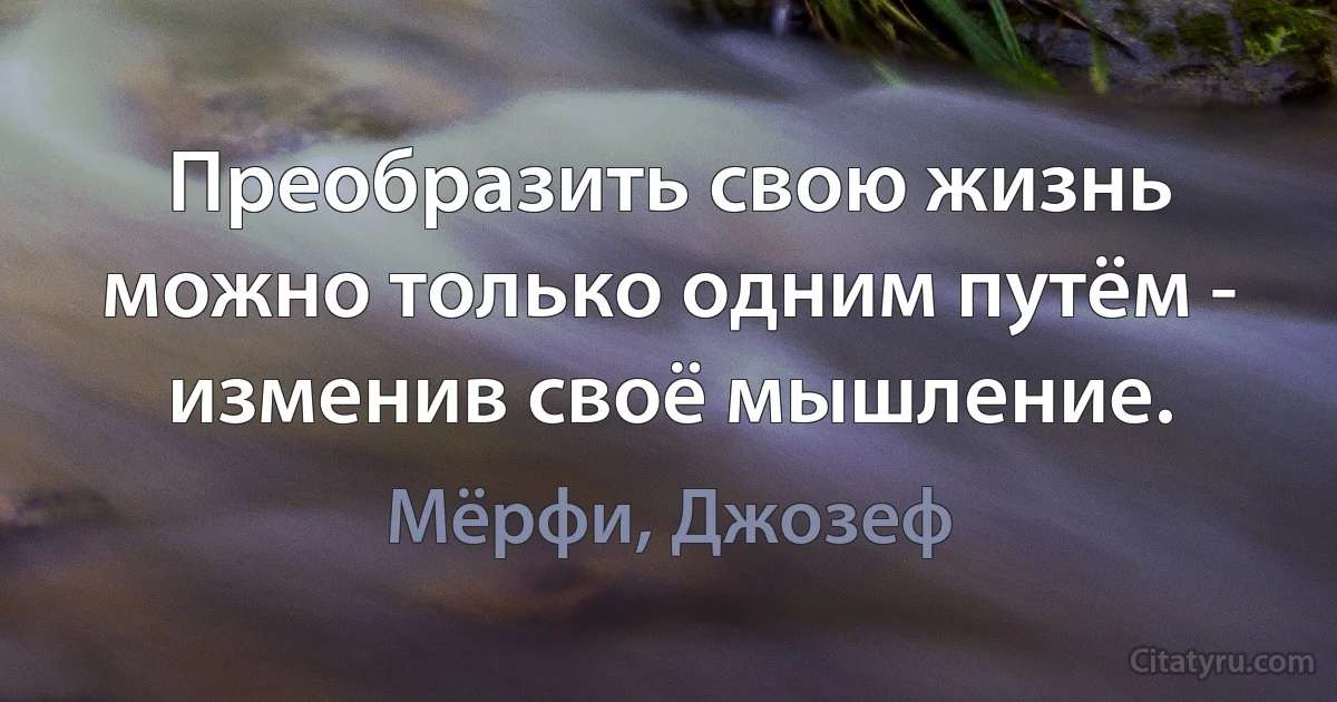 Преобразить свою жизнь можно только одним путём - изменив своё мышление. (Мёрфи, Джозеф)