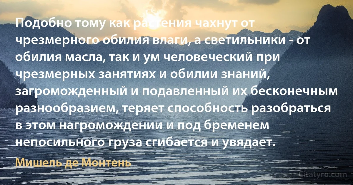 Подобно тому как растения чахнут от чрезмерного обилия влаги, а светильники - от обилия масла, так и ум человеческий при чрезмерных занятиях и обилии знаний, загроможденный и подавленный их бесконечным разнообразием, теряет способность разобраться в этом нагромождении и под бременем непосильного груза сгибается и увядает. (Мишель де Монтень)