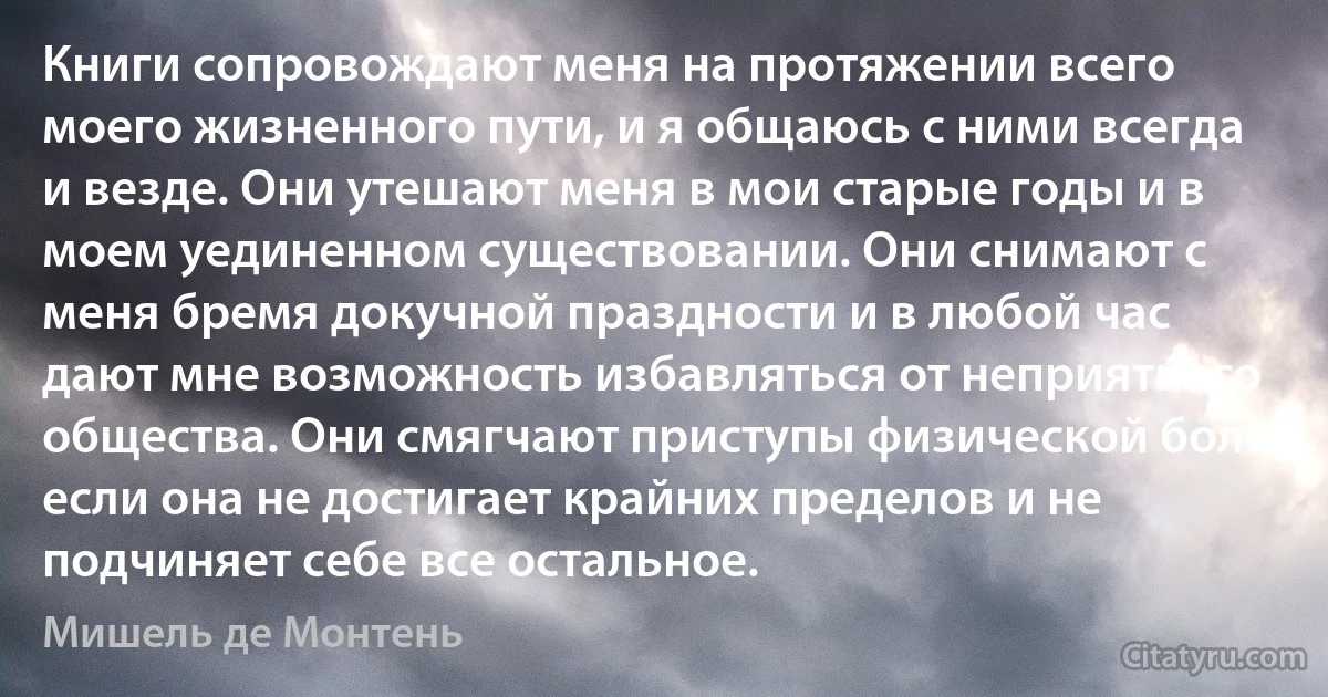 Книги сопровождают меня на протяжении всего моего жизненного пути, и я общаюсь с ними всегда и везде. Они утешают меня в мои старые годы и в моем уединенном существовании. Они снимают с меня бремя докучной праздности и в любой час дают мне возможность избавляться от неприятного общества. Они смягчают приступы физической боли, если она не достигает крайних пределов и не подчиняет себе все остальное. (Мишель де Монтень)