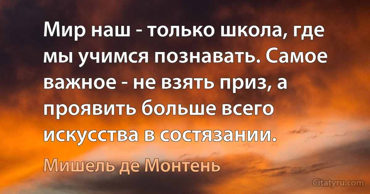 Мир наш - только школа, где мы учимся познавать. Самое важное - не взять приз, а проявить больше всего искусства в состязании. (Мишель де Монтень)