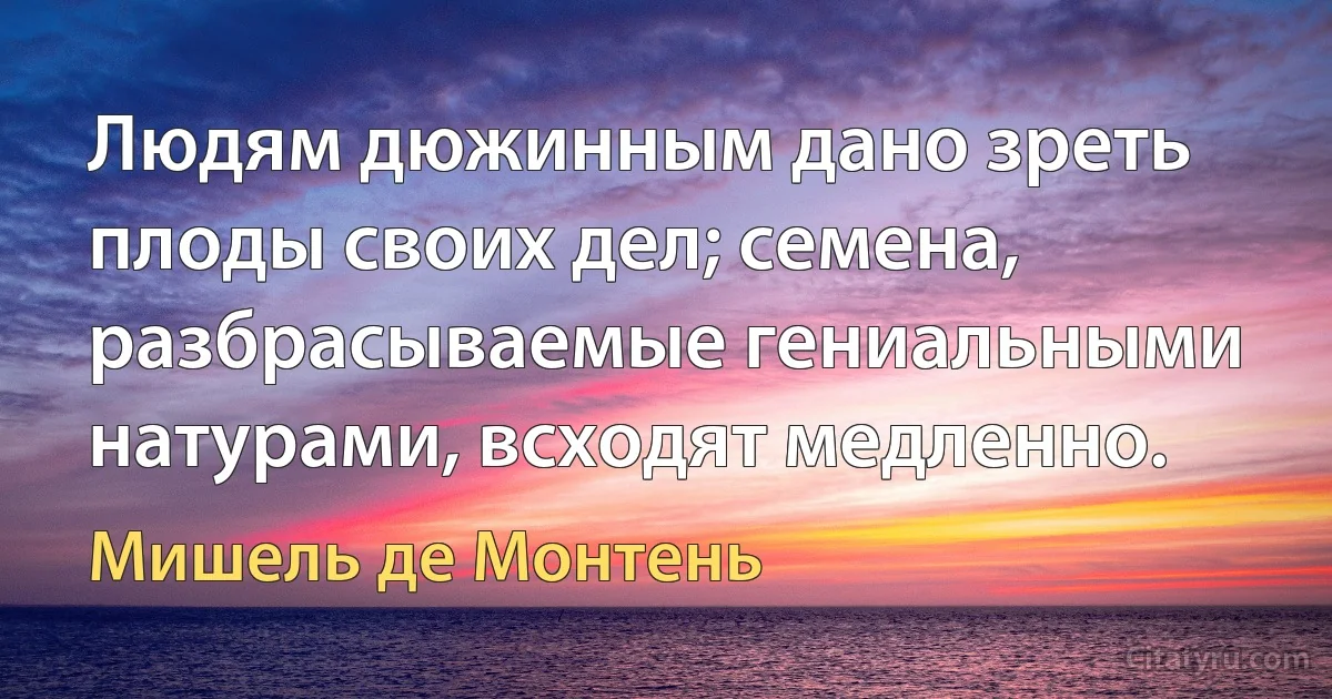 Людям дюжинным дано зреть плоды своих дел; семена, разбрасываемые гениальными натурами, всходят медленно. (Мишель де Монтень)