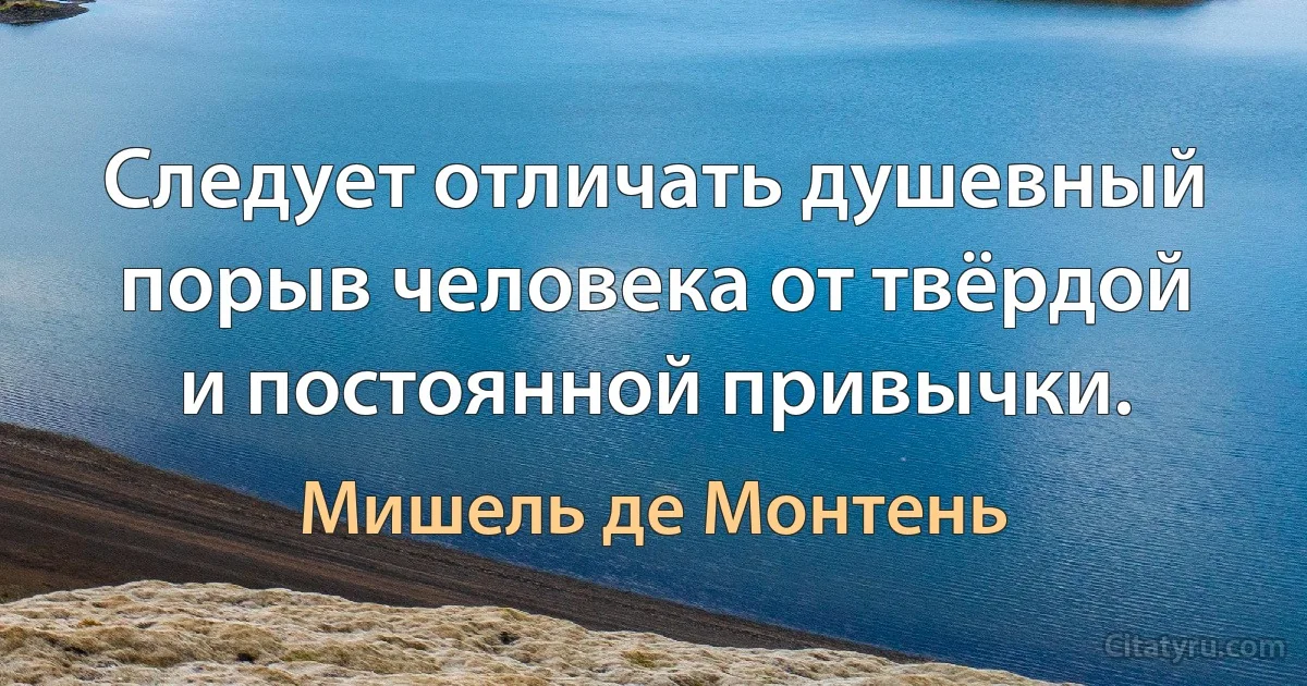 Следует отличать душевный порыв человека от твёрдой и постоянной привычки. (Мишель де Монтень)