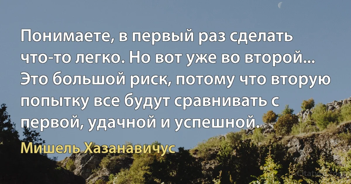 Понимаете, в первый раз сделать что-то легко. Но вот уже во второй... Это большой риск, потому что вторую попытку все будут сравнивать с первой, удачной и успешной. (Мишель Хазанавичус)