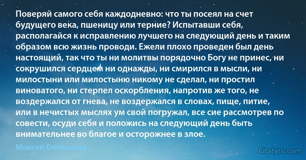 Поверяй самого себя каждодневно: что ты посеял на счет будущего века, пшеницу или терние? Испытавши себя, располагайся к исправлению лучшего на следующий день и таким образом всю жизнь проводи. Ежели плохо проведен был день настоящий, так что ты ни молитвы порядочно Богу не принес, ни сокрушился сердцем ни однажды, ни смирился в мысли, ни милостыни или милостыню никому не сделал, ни простил виноватого, ни стерпел оскорбления, напротив же того, не воздержался от гнева, не воздержался в словах, пище, питие, или в нечистых мыслях ум свой погружал, все сие рассмотрев по совести, осуди себя и положись на следующий день быть внимательнее во благое и осторожнее в злое. (Моисей Оптинский)