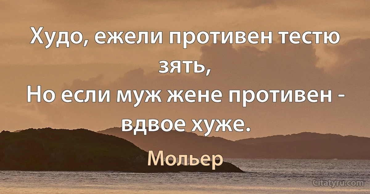 Худо, ежели противен тестю зять,
Но если муж жене противен - вдвое хуже. (Мольер)