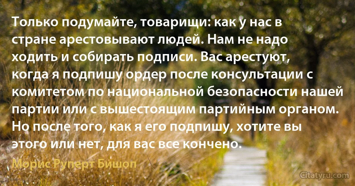 Только подумайте, товарищи: как у нас в стране арестовывают людей. Нам не надо ходить и собирать подписи. Вас арестуют, когда я подпишу ордер после консультации с комитетом по национальной безопасности нашей партии или с вышестоящим партийным органом. Но после того, как я его подпишу, хотите вы этого или нет, для вас все кончено. (Морис Руперт Бишоп)