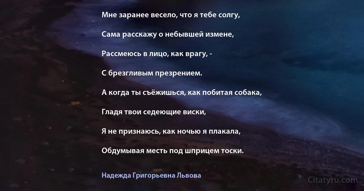 Мне заранее весело, что я тебе солгу,

Сама расскажу о небывшей измене,

Рассмеюсь в лицо, как врагу, -

С брезгливым презрением.

А когда ты съёжишься, как побитая собака,

Гладя твои седеющие виски,

Я не признаюсь, как ночью я плакала,

Обдумывая месть под шприцем тоски. (Надежда Григорьевна Львова)