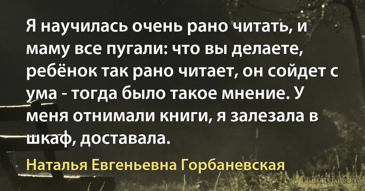 Я научилась очень рано читать, и маму все пугали: что вы делаете, ребёнок так рано читает, он сойдет с ума - тогда было такое мнение. У меня отнимали книги, я залезала в шкаф, доставала. (Наталья Евгеньевна Горбаневская)