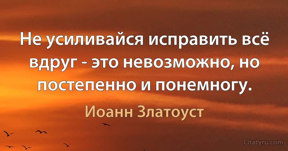 Не усиливайся исправить всё вдруг - это невозможно, но постепенно и понемногу. (Иоанн Златоуст)