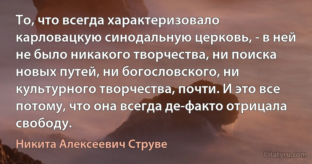 То, что всегда характеризовало карловацкую синодальную церковь, - в ней не было никакого творчества, ни поиска новых путей, ни богословского, ни культурного творчества, почти. И это все потому, что она всегда де-факто отрицала свободу. (Никита Алексеевич Струве)