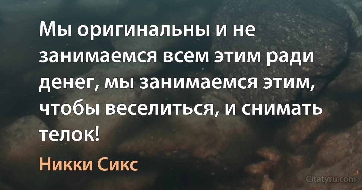 Мы оригинальны и не занимаемся всем этим ради денег, мы занимаемся этим, чтобы веселиться, и снимать телок! (Никки Сикс)