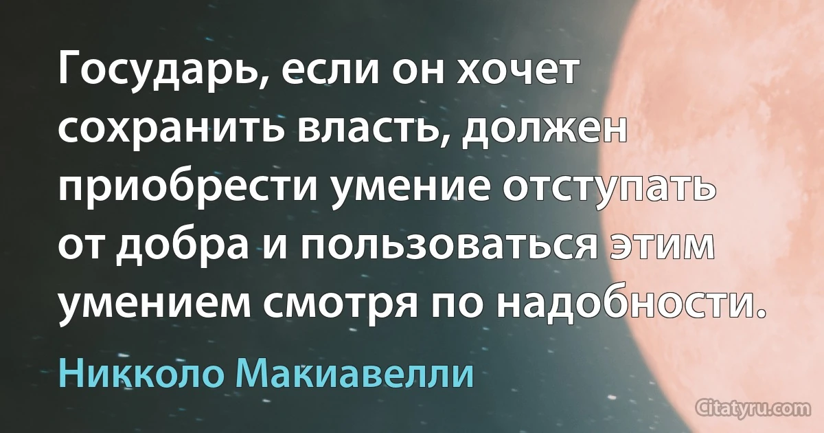 Государь, если он хочет сохранить власть, должен приобрести умение отступать от добра и пользоваться этим умением смотря по надобности. (Никколо Макиавелли)