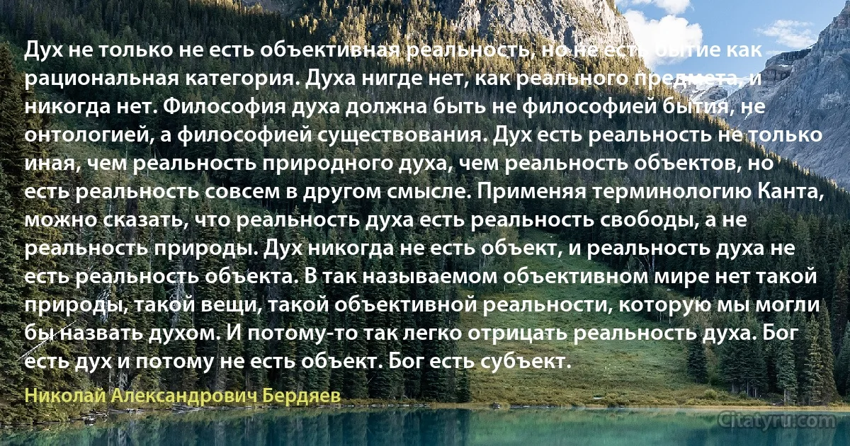 Дух не только не есть объективная реальность, но не есть бытие как рациональная категория. Духа нигде нет, как реального предмета, и никогда нет. Философия духа должна быть не философией бытия, не онтологией, а философией существования. Дух есть реальность не только иная, чем реальность природного духа, чем реальность объектов, но есть реальность совсем в другом смысле. Применяя терминологию Канта, можно сказать, что реальность духа есть реальность свободы, а не реальность природы. Дух никогда не есть объект, и реальность духа не есть реальность объекта. В так называемом объективном мире нет такой природы, такой вещи, такой объективной реальности, которую мы могли бы назвать духом. И потому-то так легко отрицать реальность духа. Бог есть дух и потому не есть объект. Бог есть субъект. (Николай Александрович Бердяев)