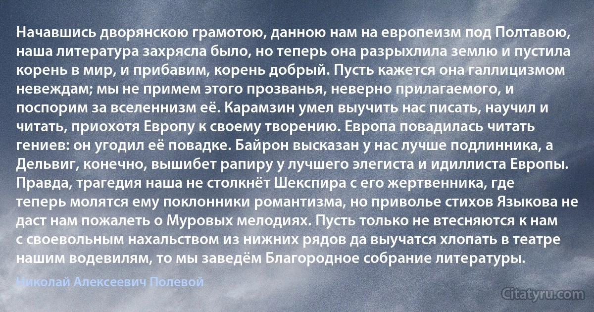 Начавшись дворянскою грамотою, данною нам на европеизм под Полтавою, наша литература захрясла было, но теперь она разрыхлила землю и пустила корень в мир, и прибавим, корень добрый. Пусть кажется она галлицизмом невеждам; мы не примем этого прозванья, неверно прилагаемого, и поспорим за вселеннизм её. Карамзин умел выучить нас писать, научил и читать, приохотя Европу к своему творению. Европа повадилась читать гениев: он угодил её повадке. Байрон высказан у нас лучше подлинника, а Дельвиг, конечно, вышибет рапиру у лучшего элегиста и идиллиста Европы. Правда, трагедия наша не столкнёт Шекспира с его жертвенника, где теперь молятся ему поклонники романтизма, но приволье стихов Языкова не даст нам пожалеть о Муровых мелодиях. Пусть только не втесняются к нам с своевольным нахальством из нижних рядов да выучатся хлопать в театре нашим водевилям, то мы заведём Благородное собрание литературы. (Николай Алексеевич Полевой)