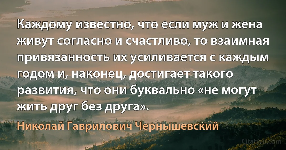 Каждому известно, что если муж и жена живут согласно и счастливо, то взаимная привязанность их усиливается с каждым годом и, наконец, достигает такого развития, что они буквально «не могут жить друг без друга». (Николай Гаврилович Чернышевский)