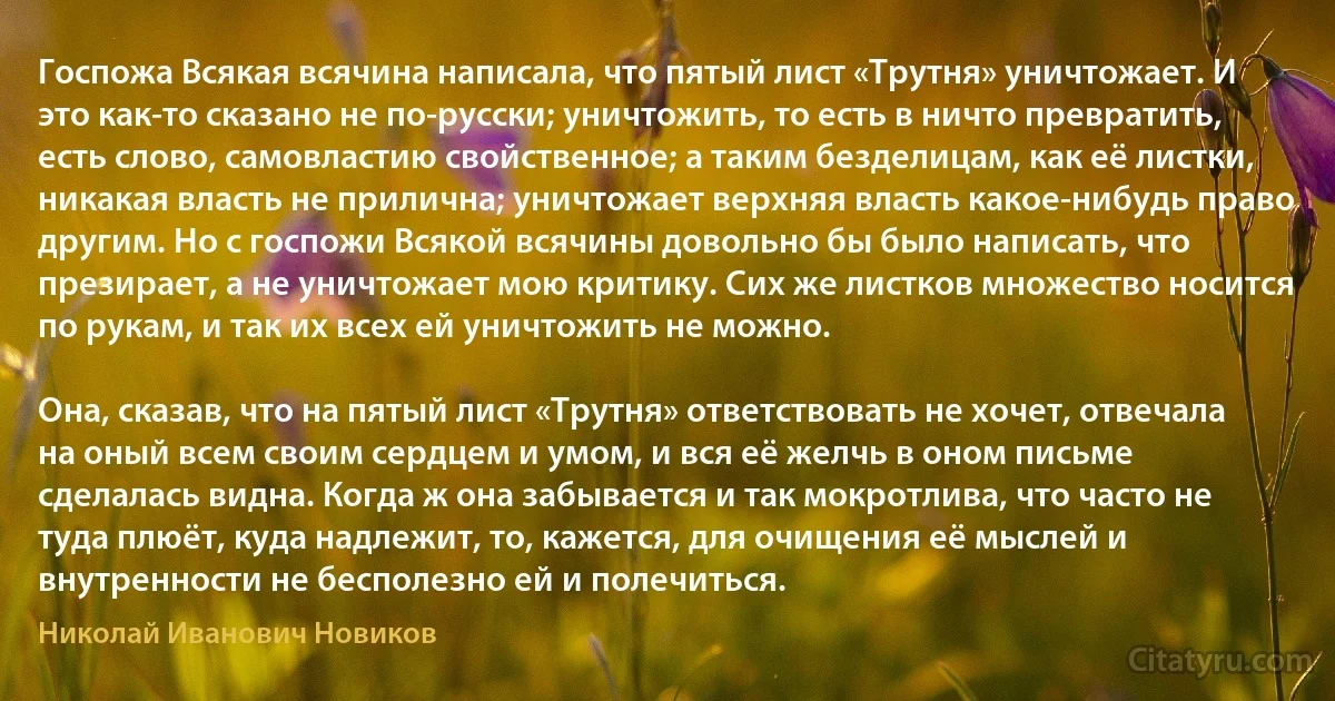 Госпожа Всякая всячина написала, что пятый лист «Трутня» уничтожает. И это как-то сказано не по-русски; уничтожить, то есть в ничто превратить, есть слово, самовластию свойственное; а таким безделицам, как её листки, никакая власть не прилична; уничтожает верхняя власть какое-нибудь право другим. Но с госпожи Всякой всячины довольно бы было написать, что презирает, а не уничтожает мою критику. Сих же листков множество носится по рукам, и так их всех ей уничтожить не можно.

Она, сказав, что на пятый лист «Трутня» ответствовать не хочет, отвечала на оный всем своим сердцем и умом, и вся её желчь в оном письме сделалась видна. Когда ж она забывается и так мокротлива, что часто не туда плюёт, куда надлежит, то, кажется, для очищения её мыслей и внутренности не бесполезно ей и полечиться. (Николай Иванович Новиков)