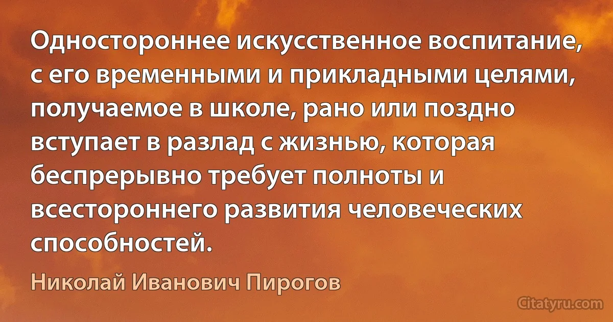 Одностороннее искусственное воспитание, с его временными и прикладными целями, получаемое в школе, рано или поздно вступает в разлад с жизнью, которая беспрерывно требует полноты и всестороннего развития человеческих способностей. (Николай Иванович Пирогов)