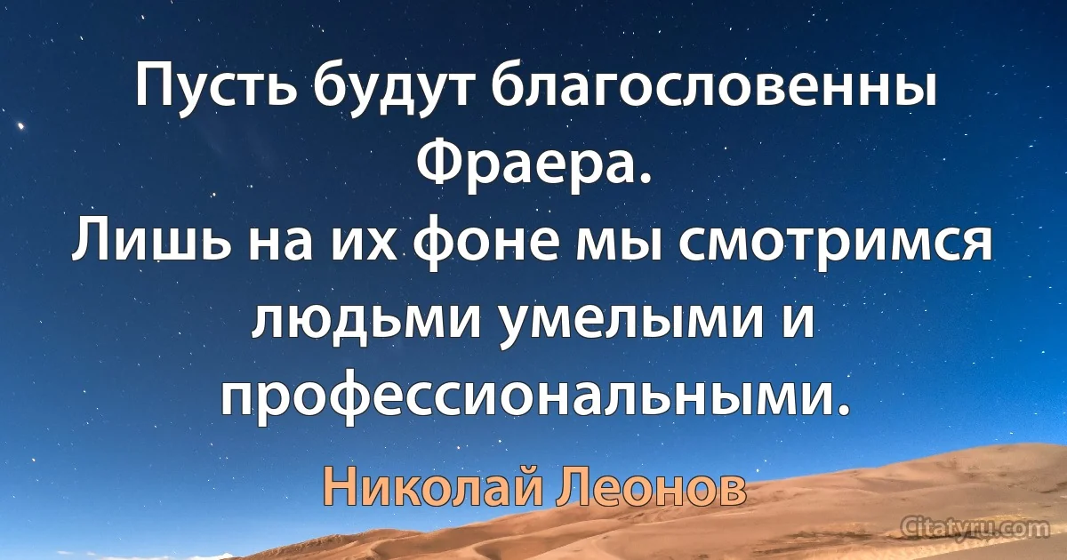 Пусть будут благословенны Фраера.
Лишь на их фоне мы смотримся людьми умелыми и профессиональными. (Николай Леонов)