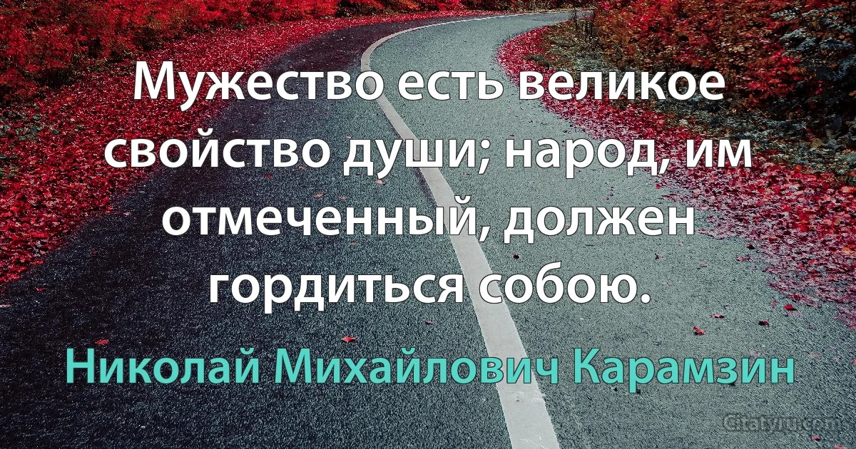 Мужество есть великое свойство души; народ, им отмеченный, должен гордиться собою. (Николай Михайлович Карамзин)