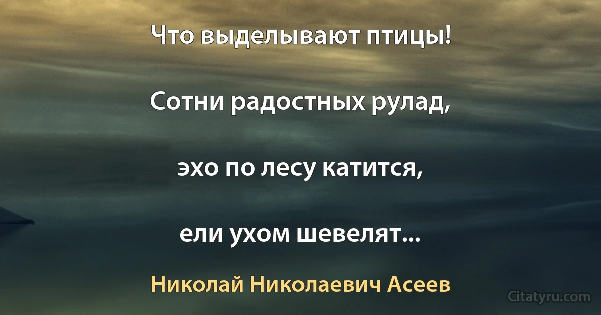 Что выделывают птицы!

Сотни радостных рулад,

эхо по лесу катится,

ели ухом шевелят... (Николай Николаевич Асеев)