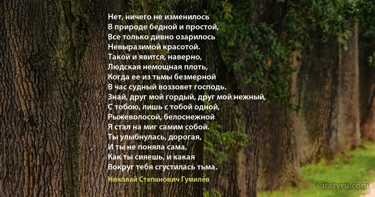 Нет, ничего не изменилось
В природе бедной и простой,
Все только дивно озарилось
Невыразимой красотой.
Такой и явится, наверно,
Людская немощная плоть,
Когда ее из тьмы безмерной
В час судный воззовет господь.
Знай, друг мой гордый, друг мой нежный,
С тобою, лишь с тобой одной,
Рыжеволосой, белоснежной
Я стал на миг самим собой.
Ты улыбнулась, дорогая,
И ты не поняла сама,
Как ты сияешь, и какая
Вокруг тебя сгустилась тьма. (Николай Степанович Гумилёв)