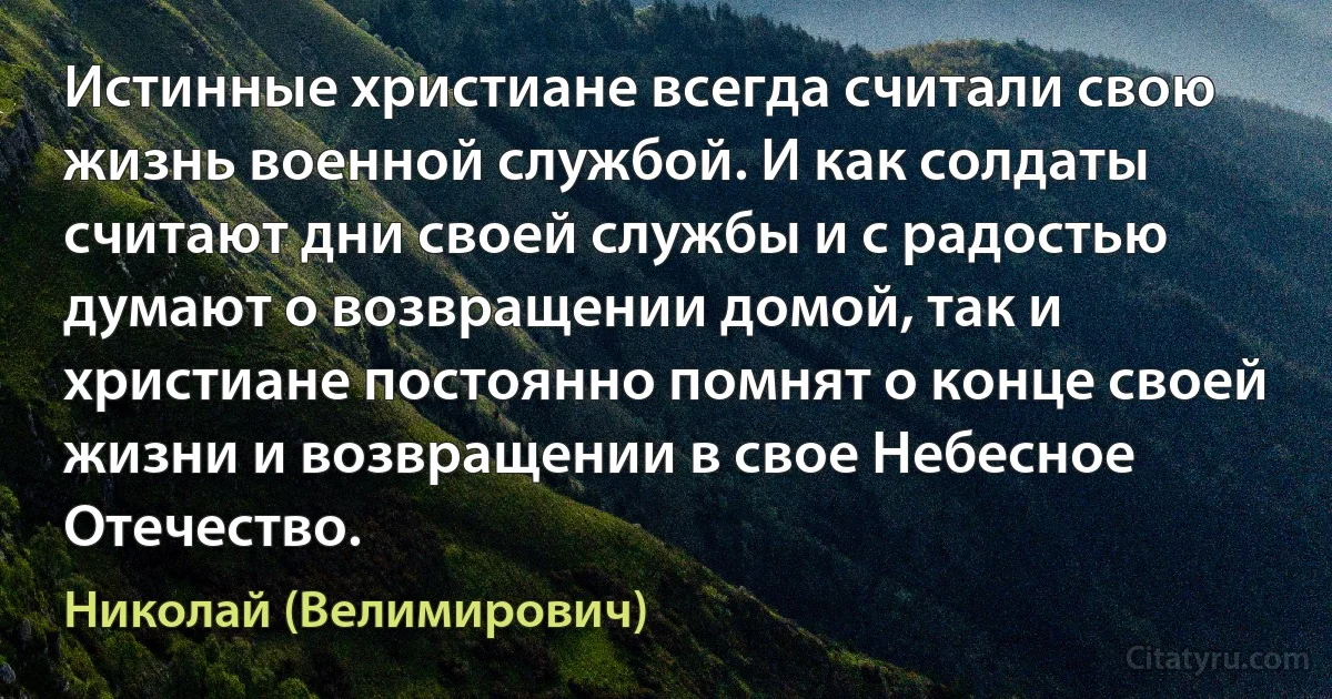 Истинные христиане всегда считали свою жизнь военной службой. И как солдаты считают дни своей службы и с радостью думают о возвращении домой, так и христиане постоянно помнят о конце своей жизни и возвращении в свое Небесное Отечество. (Николай (Велимирович))