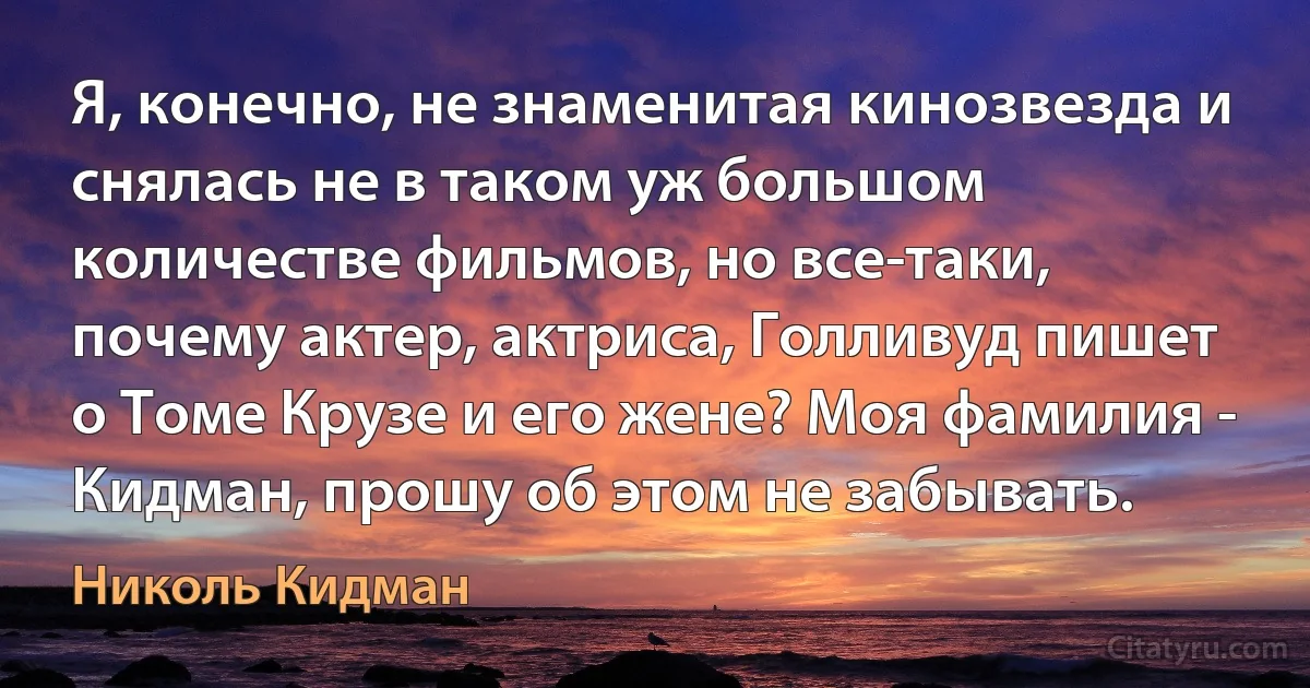 Я, конечно, не знаменитая кинозвезда и снялась не в таком уж большом количестве фильмов, но все-таки, почему актер, актриса, Голливуд пишет о Томе Крузе и его жене? Моя фамилия - Кидман, прошу об этом не забывать. (Николь Кидман)