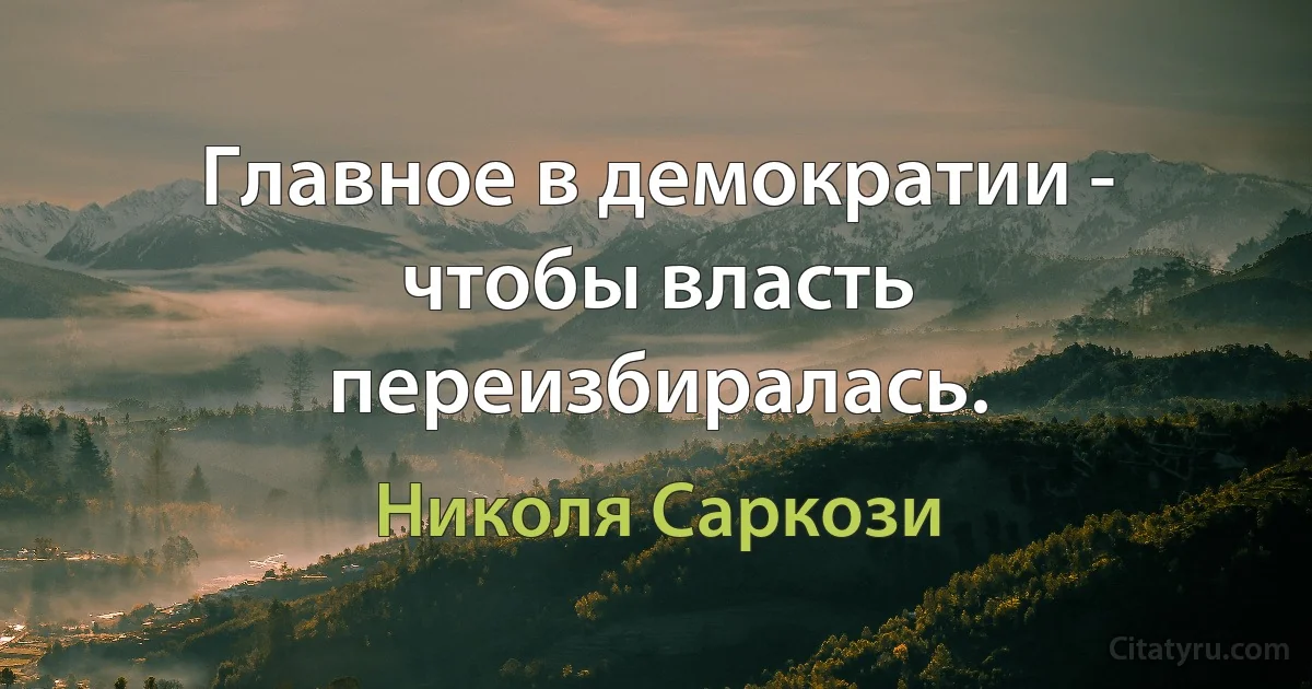 Главное в демократии - чтобы власть переизбиралась. (Николя Саркози)