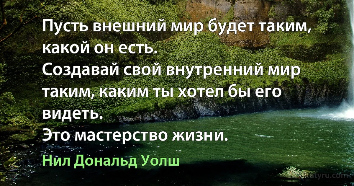 Пусть внешний мир будет таким, какой он есть.
Создавай свой внутренний мир таким, каким ты хотел бы его видеть.
Это мастерство жизни. (Нил Дональд Уолш)