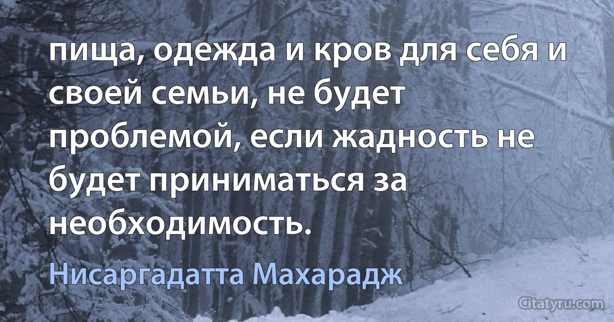 пища, одежда и кров для себя и своей семьи, не будет проблемой, если жадность не будет приниматься за необходимость. (Нисаргадатта Махарадж)