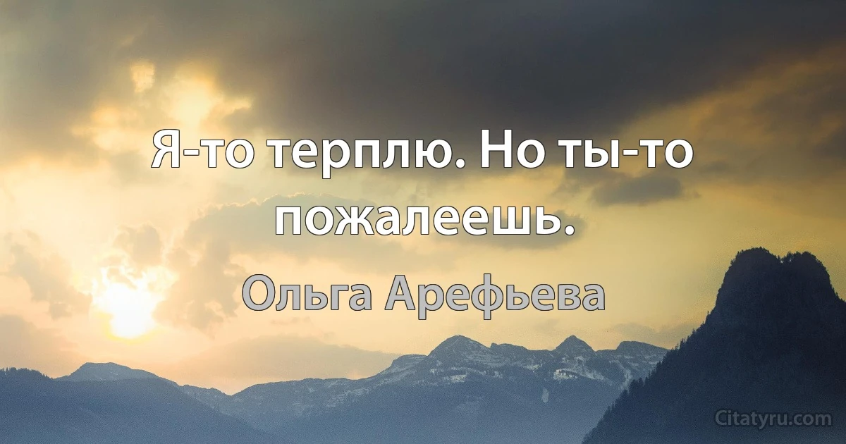 Я-то терплю. Но ты-то пожалеешь. (Ольга Арефьева)