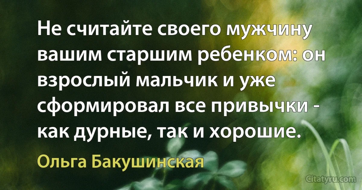 Не считайте своего мужчину вашим старшим ребенком: он взрослый мальчик и уже сформировал все привычки - как дурные, так и хорошие. (Ольга Бакушинская)