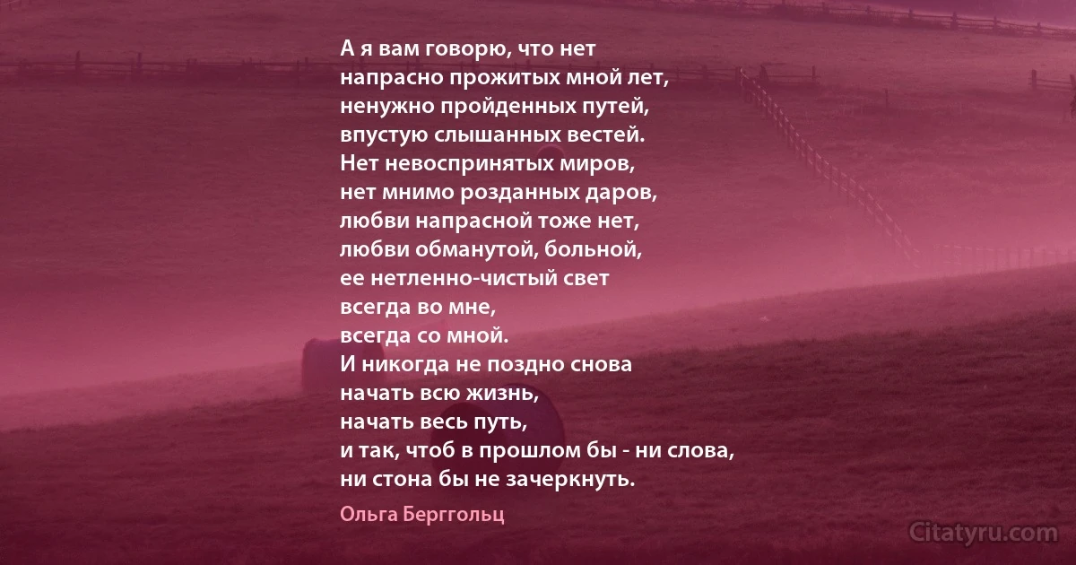 А я вам говорю, что нет
напрасно прожитых мной лет,
ненужно пройденных путей,
впустую слышанных вестей.
Нет невоспринятых миров,
нет мнимо розданных даров,
любви напрасной тоже нет,
любви обманутой, больной,
ее нетленно-чистый свет
всегда во мне,
всегда со мной.
И никогда не поздно снова
начать всю жизнь,
начать весь путь,
и так, чтоб в прошлом бы - ни слова,
ни стона бы не зачеркнуть. (Ольга Берггольц)