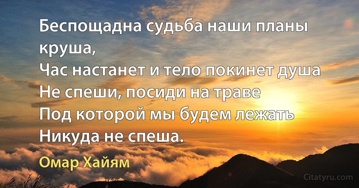 Беспощадна судьба наши планы круша,
Час настанет и тело покинет душа
Не спеши, посиди на траве
Под которой мы будем лежать
Никуда не спеша. (Омар Хайям)